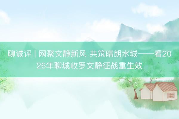 聊诚评 | 网聚文静新风 共筑晴朗水城——看2026年聊城收罗文静征战重生效