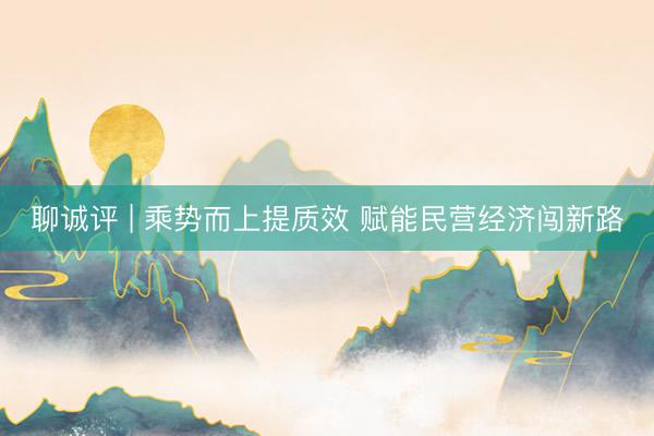 聊诚评 | 乘势而上提质效 赋能民营经济闯新路