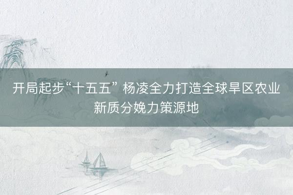 开局起步“十五五” 杨凌全力打造全球旱区农业新质分娩力策源地