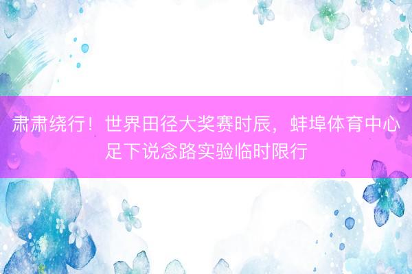肃肃绕行！世界田径大奖赛时辰，蚌埠体育中心足下说念路实验临时限行