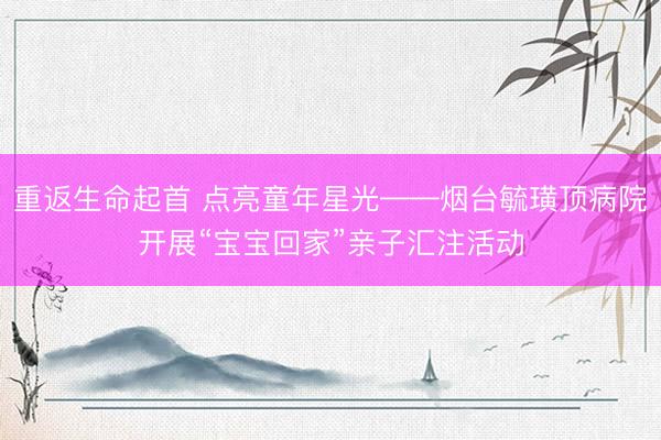 重返生命起首 点亮童年星光——烟台毓璜顶病院开展“宝宝回家”亲子汇注活动
