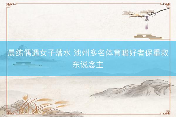晨练偶遇女子落水 池州多名体育嗜好者保重救东说念主