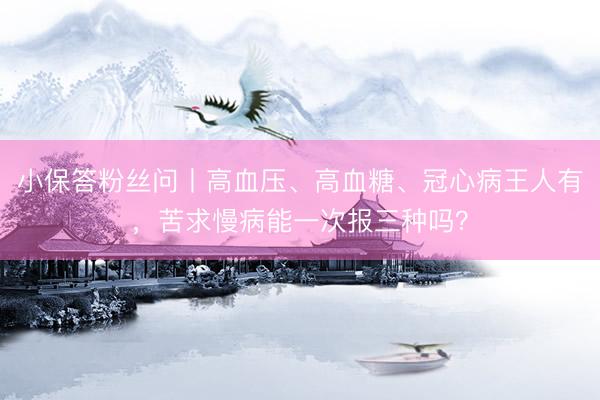 小保答粉丝问丨高血压、高血糖、冠心病王人有，苦求慢病能一次报三种吗？