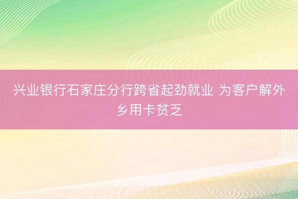 兴业银行石家庄分行跨省起劲就业 为客户解外乡用卡贫乏