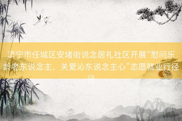 济宁市任城区安堵街说念居礼社区开展“慰问乐龄老东说念主，关爱沁东说念主心”志愿就业行径