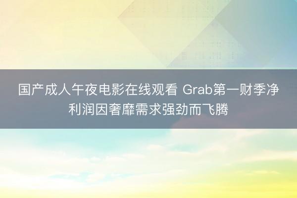 国产成人午夜电影在线观看 Grab第一财季净利润因奢靡需求强劲而飞腾