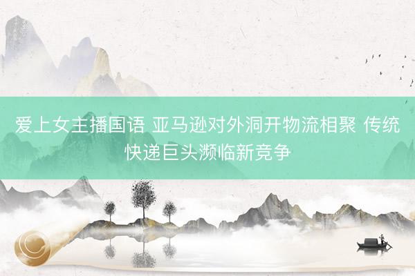 爱上女主播国语 亚马逊对外洞开物流相聚 传统快递巨头濒临新竞争