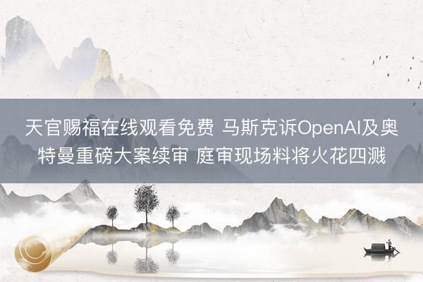 天官赐福在线观看免费 马斯克诉OpenAI及奥特曼重磅大案续审 庭审现场料将火花四溅