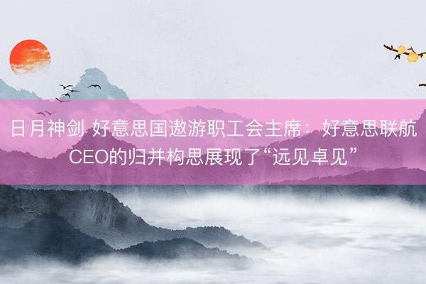 日月神剑 好意思国遨游职工会主席：好意思联航CEO的归并构思展现了“远见卓见”