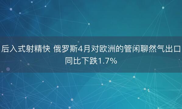 后入式射精快 俄罗斯4月对欧洲的管闲聊然气出口同比下跌1.7%