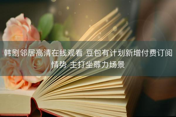 韩剧邻居高清在线观看 豆包有计划新增付费订阅情势 主打坐蓐力场景