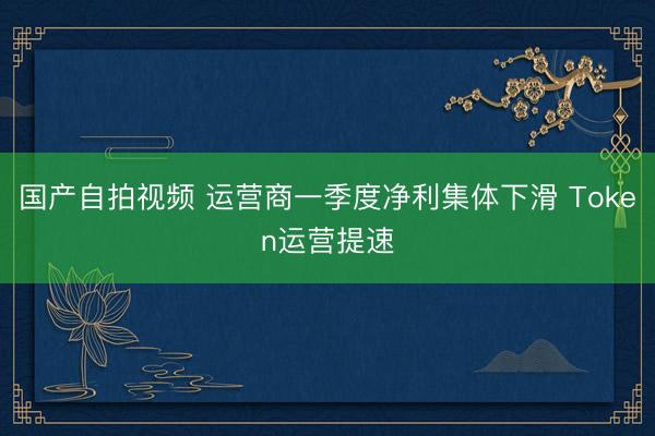 国产自拍视频 运营商一季度净利集体下滑 Token运营提速