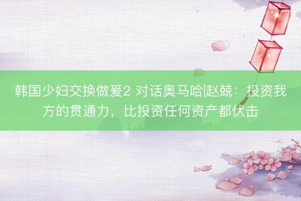 韩国少妇交换做爰2 对话奥马哈|赵兢：投资我方的贯通力，比投资任何资产都伏击