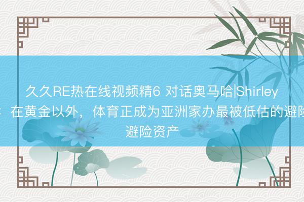 久久RE热在线视频精6 对话奥马哈|Shirley Hon：在黄金以外，体育正成为亚洲家办最被低估的避险资产