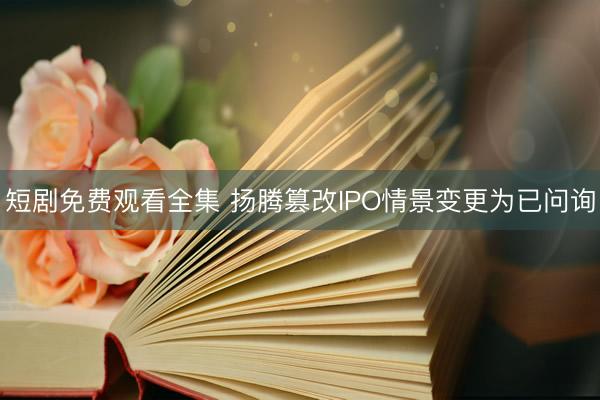 短剧免费观看全集 扬腾篡改IPO情景变更为已问询