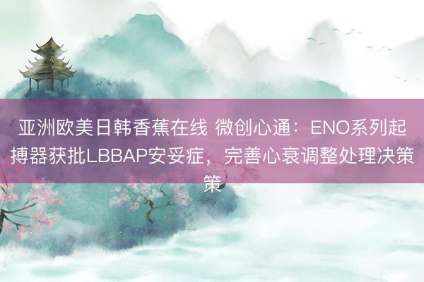 亚洲欧美日韩香蕉在线 微创心通：ENO系列起搏器获批LBBAP安妥症，完善心衰调整处理决策