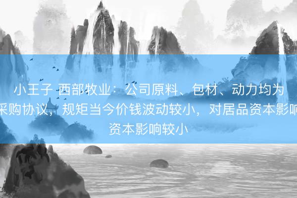 小王子 西部牧业：公司原料、包材、动力均为长久采购协议，规矩当今价钱波动较小，对居品资本影响较小