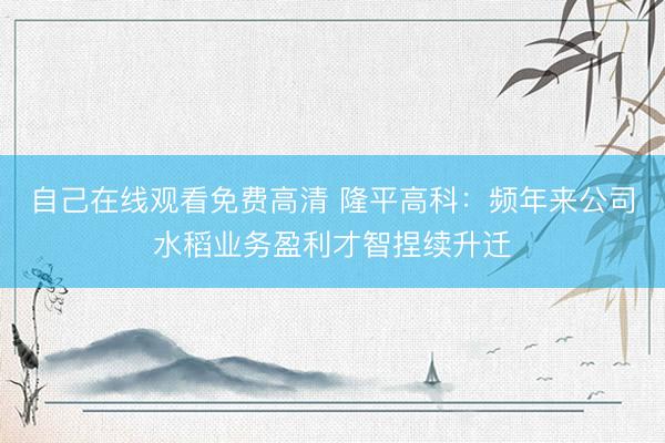 自己在线观看免费高清 隆平高科：频年来公司水稻业务盈利才智捏续升迁