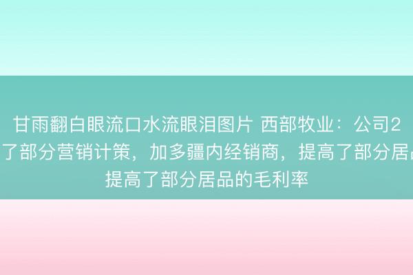 甘雨翻白眼流口水流眼泪图片 西部牧业：公司2025年援手了部分营销计策，加多疆内经销商，提高了部分居品的毛利率