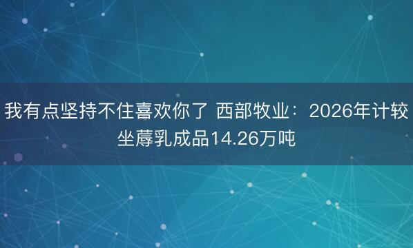 我有点坚持不住喜欢你了 西部牧业：2026年计较坐蓐乳成品14.26万吨