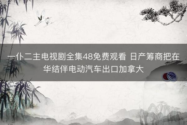 一仆二主电视剧全集48免费观看 日产筹商把在华结伴电动汽车出口加拿大