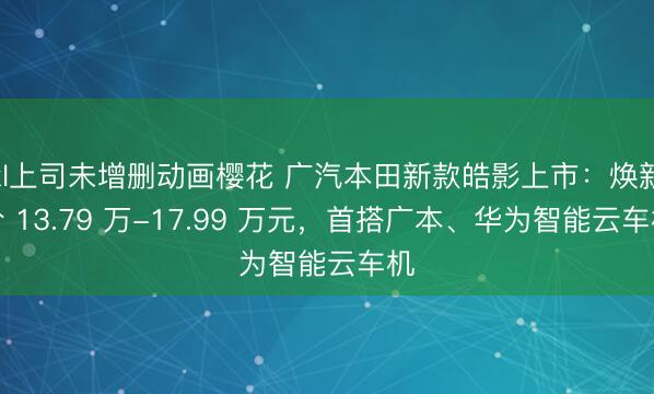 xl上司未增删动画樱花 广汽本田新款皓影上市：焕新价 13.79 万-17.99 万元，首搭广本、华为智能云车机