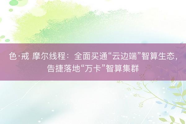 色·戒 摩尔线程：全面买通“云边端”智算生态，告捷落地“万卡”智算集群