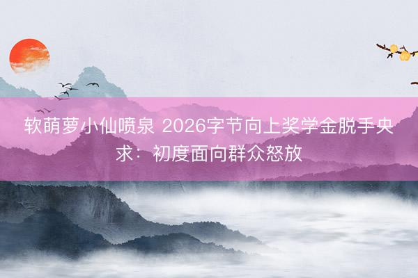 软萌萝小仙喷泉 2026字节向上奖学金脱手央求：初度面向群众怒放