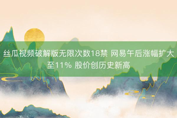 丝瓜视频破解版无限次数18禁 网易午后涨幅扩大至11% 股价创历史新高