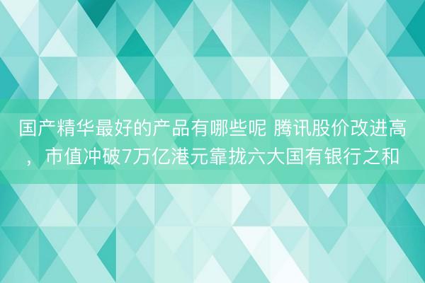 国产精华最好的产品有哪些呢 腾讯股价改进高，市值冲破7万亿港元靠拢六大国有银行之和
