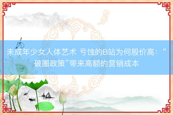 未成年少女人体艺术 亏蚀的B站为何股价高：“破圈政策”带来高额的营销成本