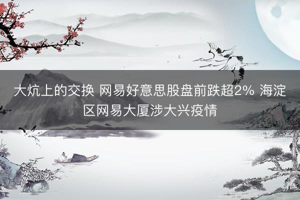 大炕上的交换 网易好意思股盘前跌超2% 海淀区网易大厦涉大兴疫情