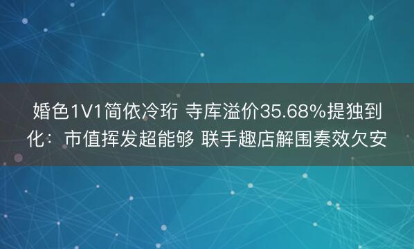 婚色1V1简依冷珩 寺库溢价35.68%提独到化：市值挥发超能够 联手趣店解围奏效欠安