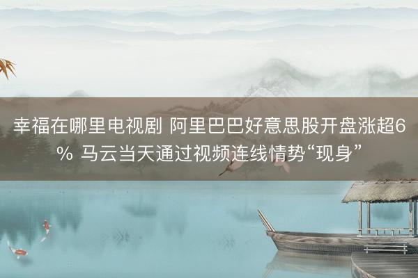 幸福在哪里电视剧 阿里巴巴好意思股开盘涨超6% 马云当天通过视频连线情势“现身”