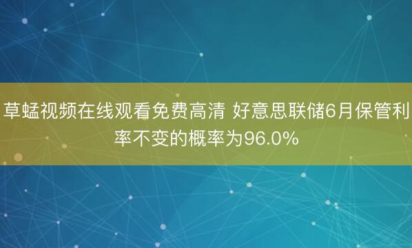 草蜢视频在线观看免费高清 好意思联储6月保管利率不变的概率为96.0%