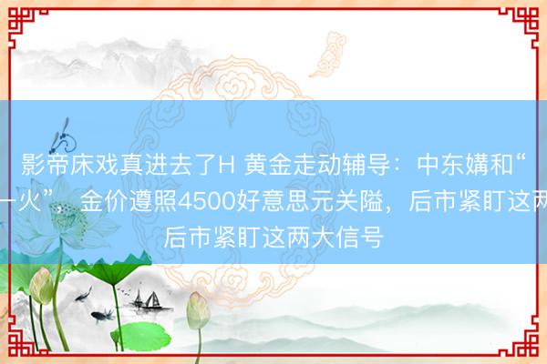 影帝床戏真进去了H 黄金走动辅导：中东媾和“名存实一火”，金价遵照4500好意思元关隘，后市紧盯这两大信号
