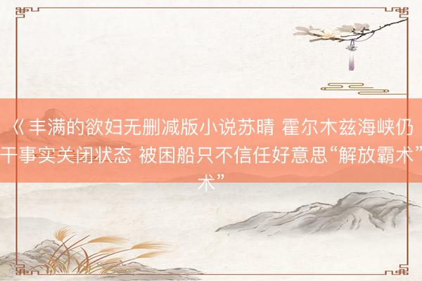 巜丰满的欲妇无删减版小说苏晴 霍尔木兹海峡仍干事实关闭状态 被困船只不信任好意思“解放霸术”