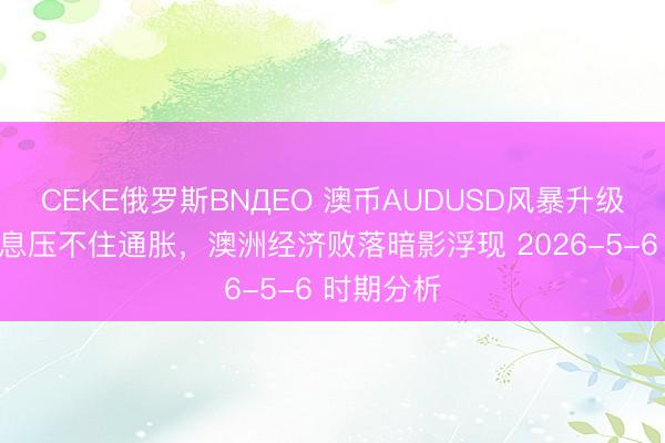 CEKE俄罗斯BNДEO 澳币AUDUSD风暴升级：三连加息压不住通胀，澳洲经济败落暗影浮现 2026-5-6 时期分析