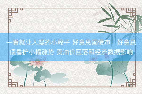 一看就让人湿的小段子 好意思国债市：好意思债看护小幅涨势 受油价回落和经济数据影响