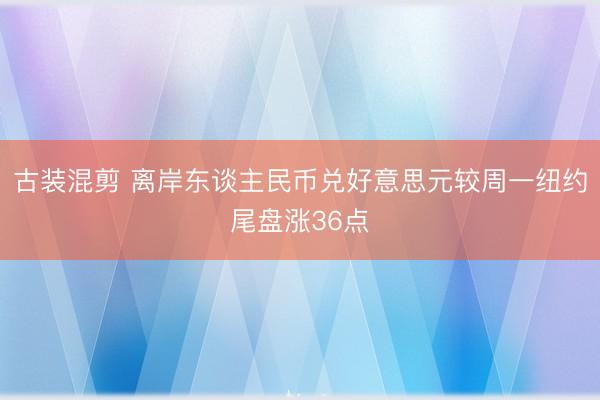 古装混剪 离岸东谈主民币兑好意思元较周一纽约尾盘涨36点