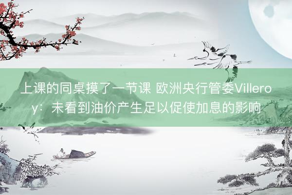上课的同桌摸了一节课 欧洲央行管委Villeroy：未看到油价产生足以促使加息的影响