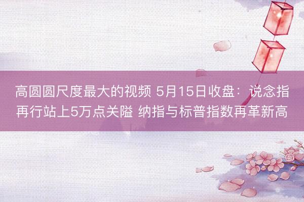 高圆圆尺度最大的视频 5月15日收盘：说念指再行站上5万点关隘 纳指与标普指数再革新高
