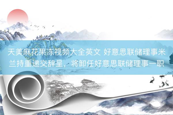 天美麻花果冻视频大全英文 好意思联储理事米兰持重递交辞呈，将卸任好意思联储理事一职