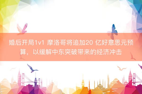 婚后开局1v1 摩洛哥将追加20 亿好意思元预算,以缓解中东突破带来的经济冲击