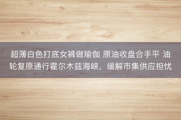 超薄白色打底女裤做瑜伽 原油收盘合手平 油轮复原通行霍尔木兹海峡,缓解市集供应担忧
