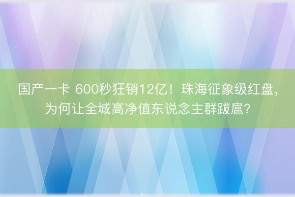 国产一卡 600秒狂销12亿！珠海征象级红盘，为何让全城高净值东说念主群跋扈？