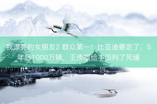 我漂亮的女朋友2 群众第一！比亚迪要定了，5年后1000万辆，王传福给丰田判了死缓