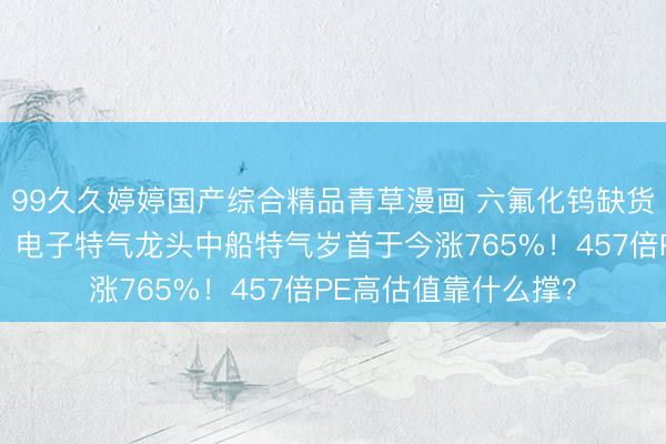 99久久婷婷国产综合精品青草漫画 六氟化钨缺货日本韩国大幅加价，电子特气龙头中船特气岁首于今涨765%！457倍PE高估值靠什么撑？
