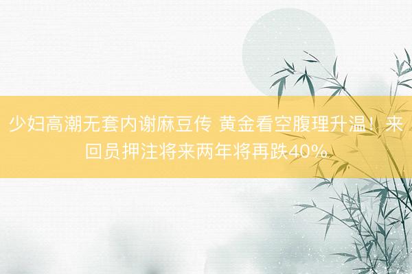 少妇高潮无套内谢麻豆传 黄金看空腹理升温！来回员押注将来两年将再跌40%