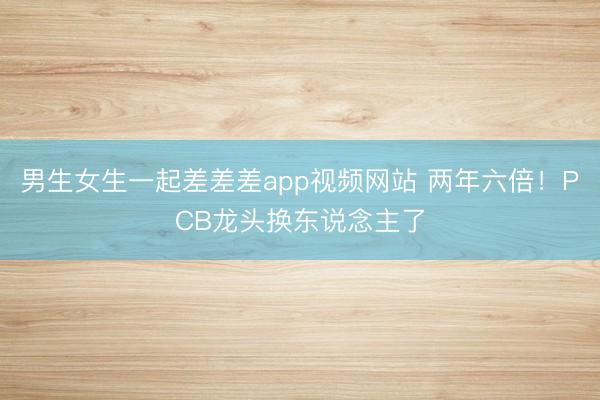 男生女生一起差差差app视频网站 两年六倍!PCB龙头换东说念主了